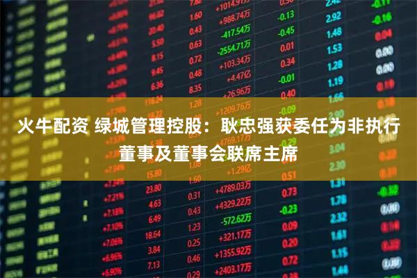 火牛配资 绿城管理控股：耿忠强获委任为非执行董事及董事会联席主席