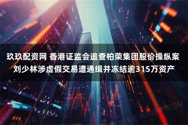 玖玖配资网 香港证监会追查柏荣集团股价操纵案 刘少林涉虚假交易遭通缉并冻结逾315万资产