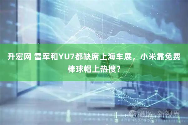 升宏网 雷军和YU7都缺席上海车展，小米靠免费棒球帽上热搜？