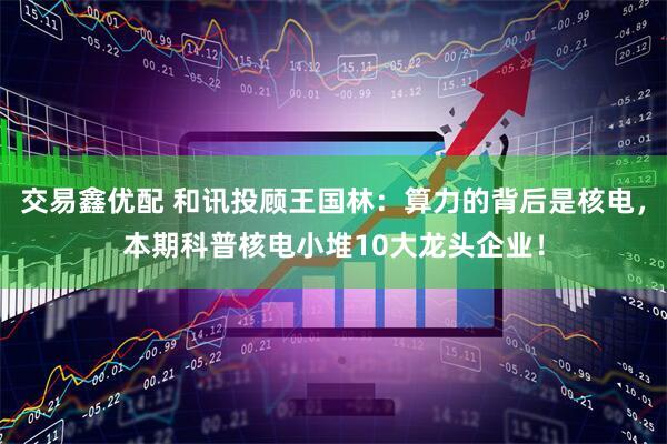 交易鑫优配 和讯投顾王国林：算力的背后是核电，本期科普核电小堆10大龙头企业！