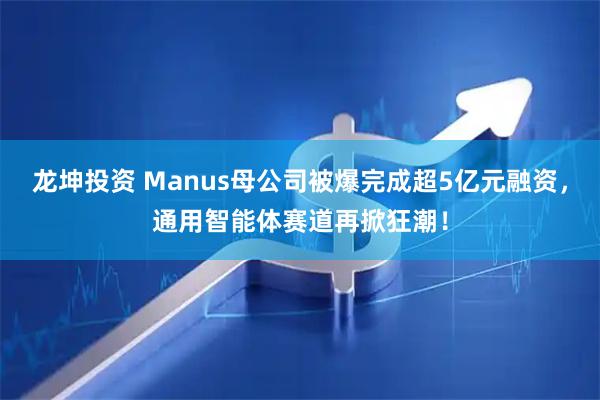 龙坤投资 Manus母公司被爆完成超5亿元融资，通用智能体赛道再掀狂潮！