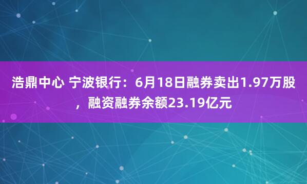 浩鼎中心 宁波银行：6月18日融券卖出1.97万股，融资融券余额23.19亿元