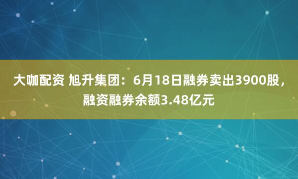 大咖配资 旭升集团：6月18日融券卖出3900股，融资融券余额3.48亿元