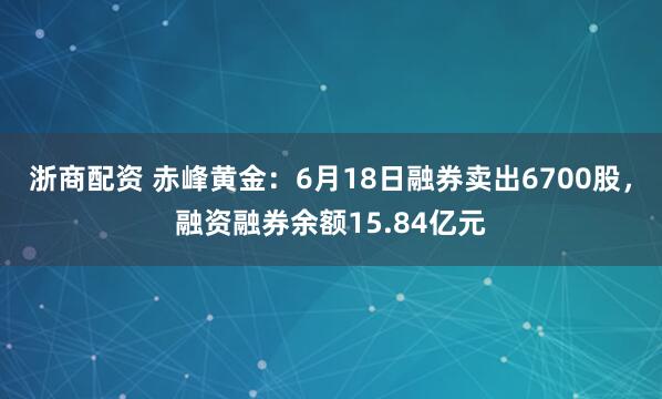 浙商配资 赤峰黄金：6月18日融券卖出6700股，融资融券余额15.84亿元