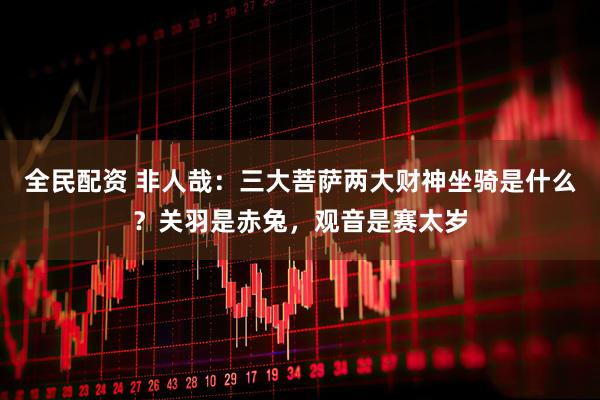 全民配资 非人哉：三大菩萨两大财神坐骑是什么？关羽是赤兔，观音是赛太岁