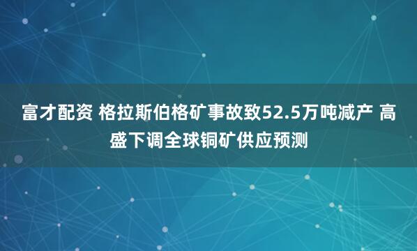 富才配资 格拉斯伯格矿事故致52.5万吨减产 高盛下调全球铜矿供应预测