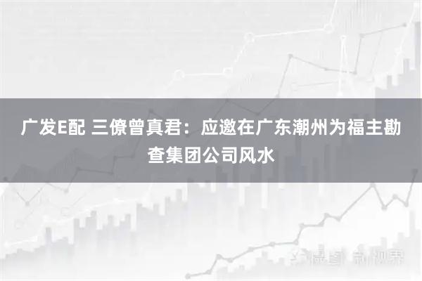 广发E配 三僚曾真君：应邀在广东潮州为福主勘查集团公司风水