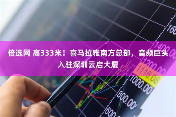 倍选网 高333米！喜马拉雅南方总部，音频巨头入驻深圳云启大厦