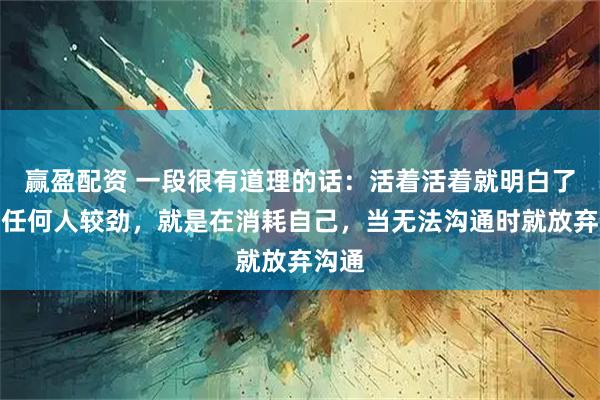赢盈配资 一段很有道理的话：活着活着就明白了，跟任何人较劲，就是在消耗自己，当无法沟通时就放弃沟通