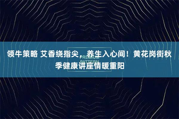 领牛策略 艾香绕指尖，养生入心间！黄花岗街秋季健康讲座情暖重阳