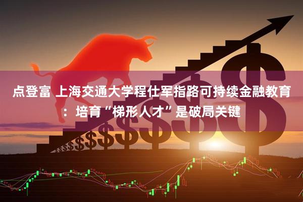 点登富 上海交通大学程仕军指路可持续金融教育：培育“梯形人才”是破局关键