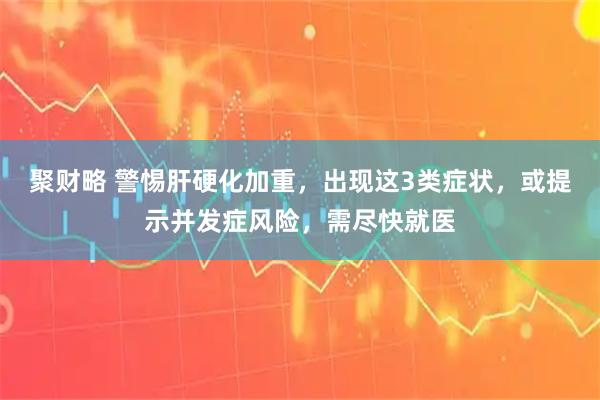 聚财略 警惕肝硬化加重，出现这3类症状，或提示并发症风险，需尽快就医