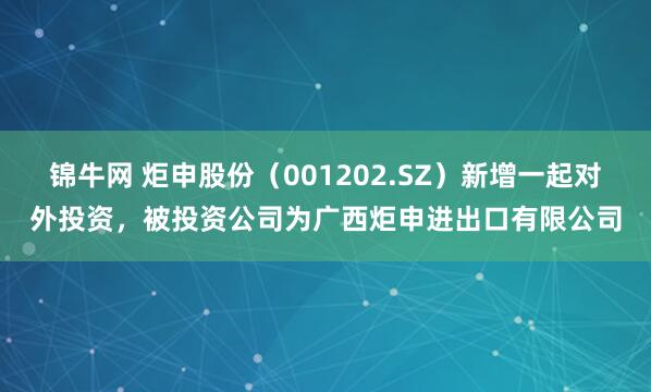 锦牛网 炬申股份（001202.SZ）新增一起对外投资，被投资公司为广西炬申进出口有限公司