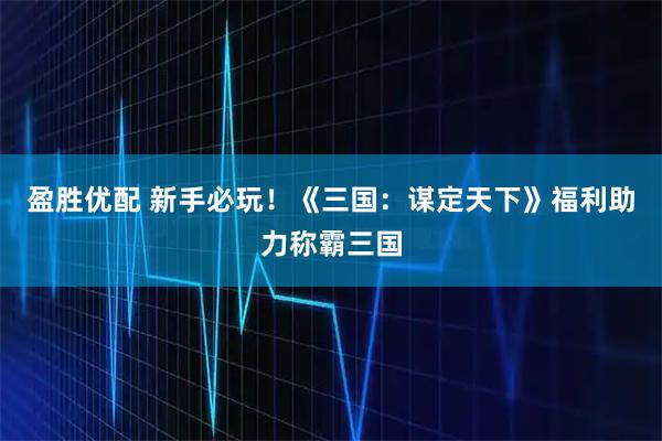 盈胜优配 新手必玩！《三国：谋定天下》福利助力称霸三国
