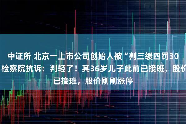 中证所 北京一上市公司创始人被“判三缓四罚300万元”，检察院抗诉：判轻了！其36岁儿子此前已接班，股价刚刚涨停
