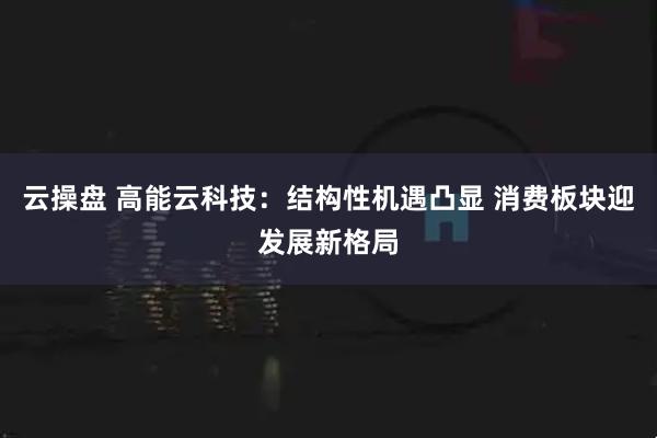 云操盘 高能云科技：结构性机遇凸显 消费板块迎发展新格局