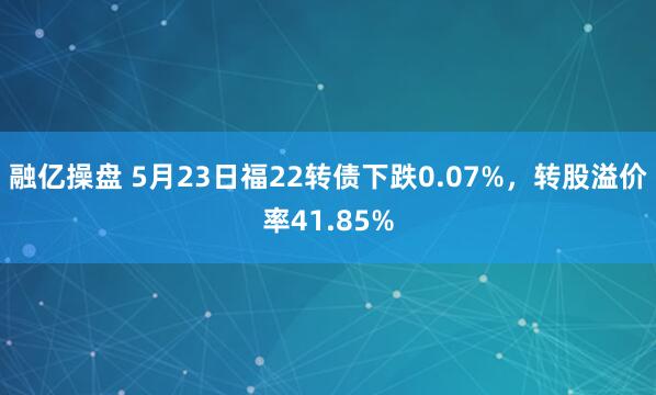 融亿操盘 5月23日福22转债下跌0.07%，转股溢价率41.85%