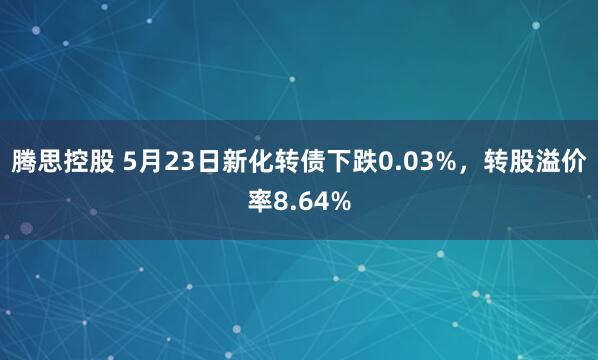 腾思控股 5月23日新化转债下跌0.03%，转股溢价率8.64%