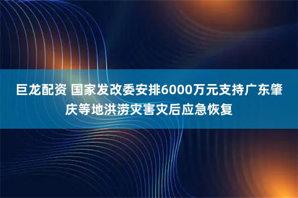 巨龙配资 国家发改委安排6000万元支持广东肇庆等地洪涝灾害灾后应急恢复