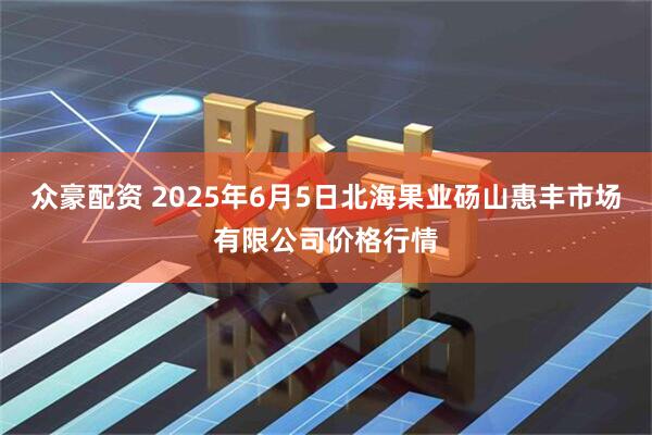 众豪配资 2025年6月5日北海果业砀山惠丰市场有限公司价格行情