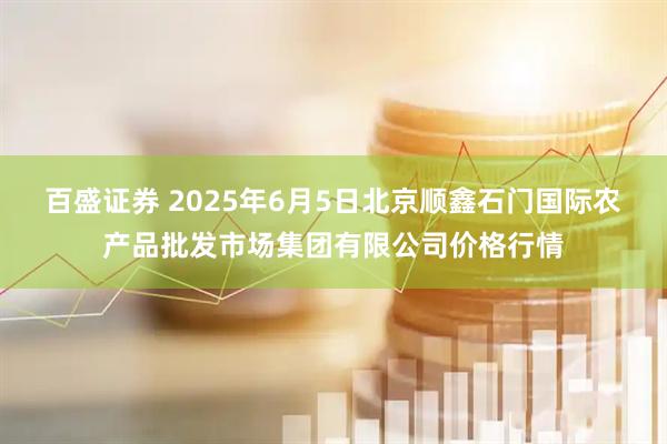 百盛证券 2025年6月5日北京顺鑫石门国际农产品批发市场集团有限公司价格行情