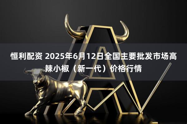 恒利配资 2025年6月12日全国主要批发市场高辣小椒（新一代）价格行情