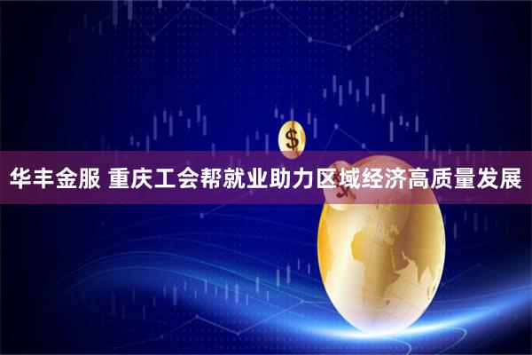 华丰金服 重庆工会帮就业助力区域经济高质量发展