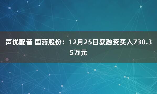声优配音 国药股份：12月25日获融资买入730.35万元