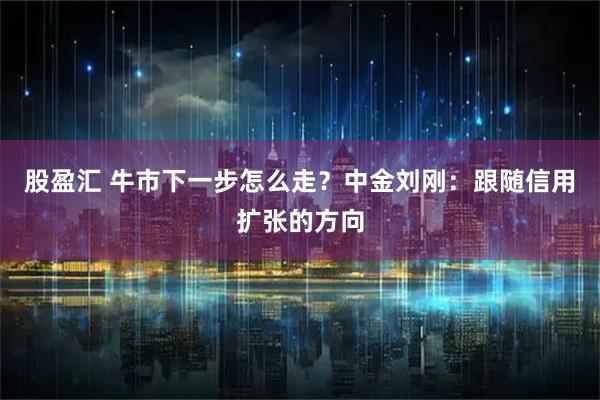 股盈汇 牛市下一步怎么走？中金刘刚：跟随信用扩张的方向