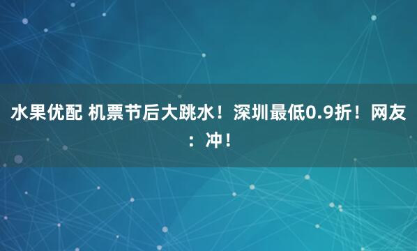 水果优配 机票节后大跳水！深圳最低0.9折！网友：冲！