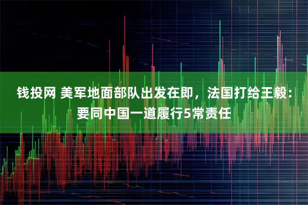 钱投网 美军地面部队出发在即，法国打给王毅：要同中国一道履行5常责任